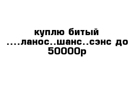 куплю битый ....ланос..шанс..сэнс до 50000р